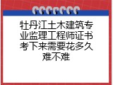 牡丹江土木建筑专业监理工程师证书考下来需要花多久难不难