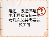 延边一级通信与广电工程建造师一年考几次总共需要花多少钱