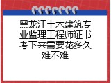 黑龙江土木建筑专业监理工程师证书考下来需要花多久难不难