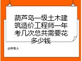 葫芦岛一级土木建筑造价工程师一年考几次总共需要花多少钱