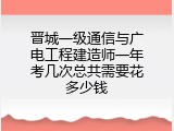 晋城一级通信与广电工程建造师一年考几次总共需要花多少钱