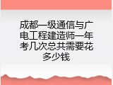 成都一级通信与广电工程建造师一年考几次总共需要花多少钱