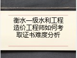 衡水一级水利工程造价工程师如何考取证书难度分析