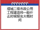 塔城二级市政公用工程建造师一般什么时候报名大概时间
