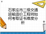 石家庄市二级交通运输造价工程师如何考取证书难度分析