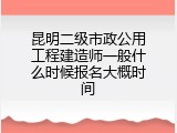 昆明二级市政公用工程建造师一般什么时候报名大概时间