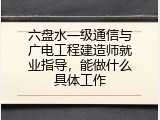 六盘水一级通信与广电工程建造师就业指导，能做什么具体工作