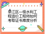 綦江区一级水利工程造价工程师如何考取证书难度分析