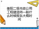 衡阳二级市政公用工程建造师一般什么时候报名大概时间