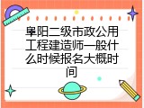阜阳二级市政公用工程建造师一般什么时候报名大概时间