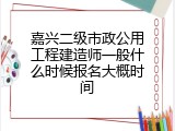 嘉兴二级市政公用工程建造师一般什么时候报名大概时间