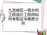 九龙坡区一级水利工程造价工程师如何考取证书难度分析