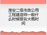淮安二级市政公用工程建造师一般什么时候报名大概时间
