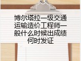 博尔塔拉一级交通运输造价工程师一般什么时候出成绩何时发证