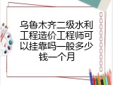 乌鲁木齐二级水利工程造价工程师可以挂靠吗一般多少钱一个月