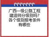 广西一级公路工程建造师分级别吗？各个级别报考条件有哪些