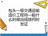 包头一级交通运输造价工程师一般什么时候出成绩何时发证