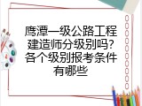 鹰潭一级公路工程建造师分级别吗？各个级别报考条件有哪些