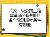 六安一级公路工程建造师分级别吗？各个级别报考条件有哪些