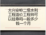 大兴安岭二级水利工程造价工程师可以挂靠吗一般多少钱一个月