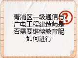 青浦区一级通信与广电工程建造师是否需要继续教育呢如何进行