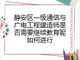 静安区一级通信与广电工程建造师是否需要继续教育呢如何进行
