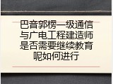 巴音郭楞一级通信与广电工程建造师是否需要继续教育呢如何进行