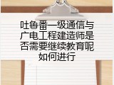 吐鲁番一级通信与广电工程建造师是否需要继续教育呢如何进行