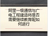 阿里一级通信与广电工程建造师是否需要继续教育呢如何进行