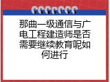 那曲一级通信与广电工程建造师是否需要继续教育呢如何进行