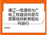 通辽一级通信与广电工程建造师是否需要继续教育呢如何进行
