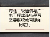 海北一级通信与广电工程建造师是否需要继续教育呢如何进行