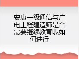 安康一级通信与广电工程建造师是否需要继续教育呢如何进行