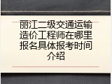 丽江二级交通运输造价工程师在哪里报名具体报考时间介绍
