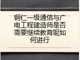 铜仁一级通信与广电工程建造师是否需要继续教育呢如何进行