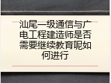 汕尾一级通信与广电工程建造师是否需要继续教育呢如何进行