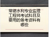常德水利专业监理工程师考试科目及要用的备考资料有哪些