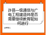 许昌一级通信与广电工程建造师是否需要继续教育呢如何进行