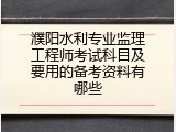 濮阳水利专业监理工程师考试科目及要用的备考资料有哪些