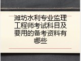 潍坊水利专业监理工程师考试科目及要用的备考资料有哪些