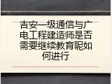 吉安一级通信与广电工程建造师是否需要继续教育呢如何进行