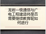 龙岩一级通信与广电工程建造师是否需要继续教育呢如何进行