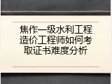 焦作一级水利工程造价工程师如何考取证书难度分析