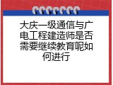 大庆一级通信与广电工程建造师是否需要继续教育呢如何进行