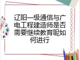 辽阳一级通信与广电工程建造师是否需要继续教育呢如何进行