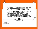辽宁一级通信与广电工程建造师是否需要继续教育呢如何进行
