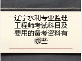 辽宁水利专业监理工程师考试科目及要用的备考资料有哪些