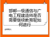 邯郸一级通信与广电工程建造师是否需要继续教育呢如何进行