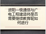 资阳一级通信与广电工程建造师是否需要继续教育呢如何进行