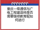 重庆一级通信与广电工程建造师是否需要继续教育呢如何进行
